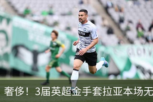 奢侈！3届英超金手套拉亚本场无缘先发，乌奈西蒙仍是西班牙一门