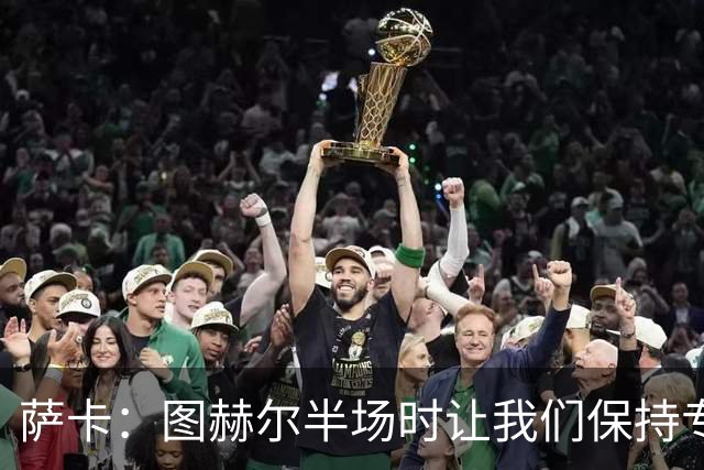 萨卡：图赫尔半场时让我们保持专注去不断冲击 踢墨西哥会很精彩