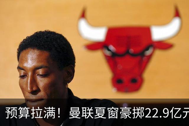 预算拉满！曼联夏窗豪掷22.9亿元，四大引援目标各有进展与阻碍