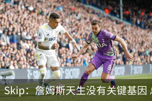 Skip：詹姆斯天生没有关键基因 总决赛胜率也是历史垫底